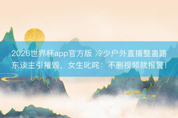 2026世界杯app官方版 冷少户外直播整蛊路东谈主引摧毁,女生叱咤:不删视频就报警!