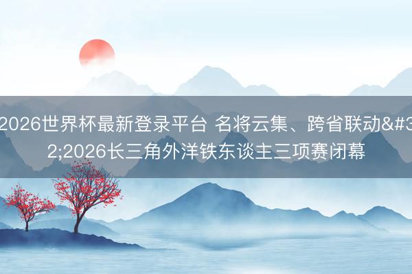 2026世界杯最新登录平台 名将云集、跨省联动 2026长三角外洋铁东谈主三项赛闭幕
