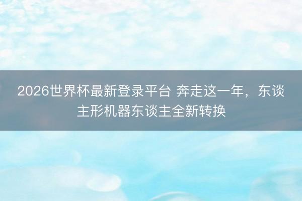 2026世界杯最新登录平台 奔走这一年,东谈主形机器东谈主全新转换