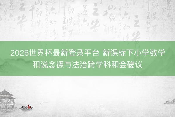 2026世界杯最新登录平台 新课标下小学数学和说念德与法治跨学科和会磋议