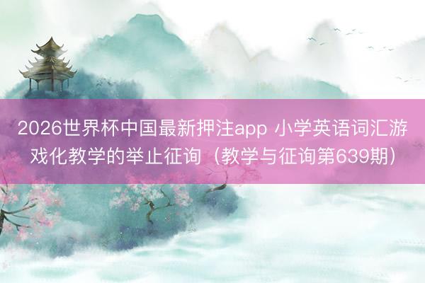 2026世界杯中国最新押注app 小学英语词汇游戏化教学的举止征询(教学与征询第639期)