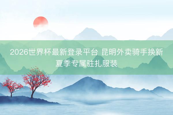2026世界杯最新登录平台 昆明外卖骑手换新夏季专属驻扎服装
