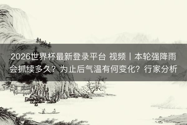 2026世界杯最新登录平台 视频丨本轮强降雨会抓续多久?为止后气温有何变化?行家分析