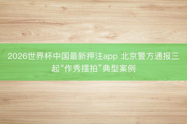 2026世界杯中国最新押注app 北京警方通报三起“作秀摆拍”典型案例