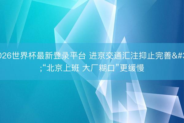 2026世界杯最新登录平台 进京交通汇注抑止完善 “北京上班 大厂糊口”更缓慢