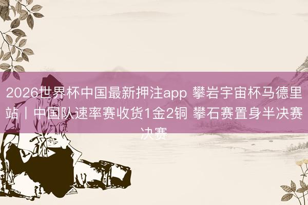 2026世界杯中国最新押注app 攀岩宇宙杯马德里站丨中国队速率赛收货1金2铜 攀石赛置身半决赛