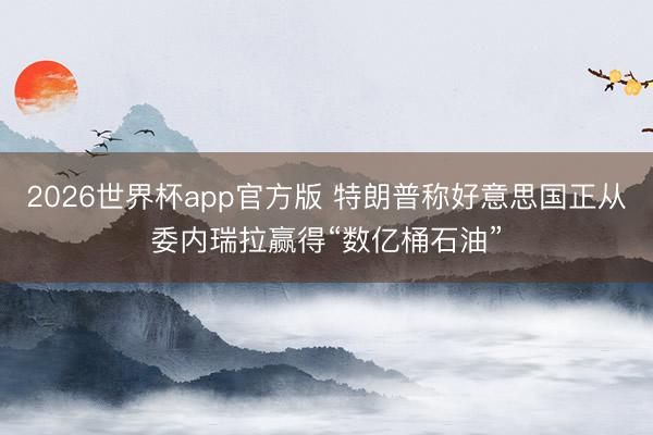 2026世界杯app官方版 特朗普称好意思国正从委内瑞拉赢得“数亿桶石油”