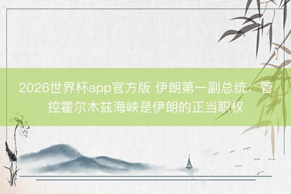 2026世界杯app官方版 伊朗第一副总统：管控霍尔木兹海峡是伊朗的正当职权