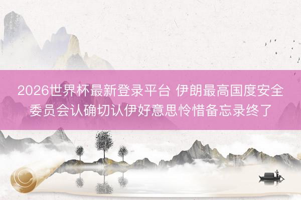 2026世界杯最新登录平台 伊朗最高国度安全委员会认确切认伊好意思怜惜备忘录终了