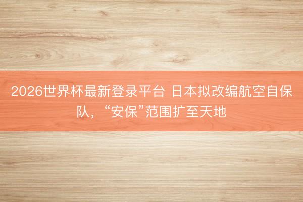 2026世界杯最新登录平台 日本拟改编航空自保队，“安保”范围扩至天地