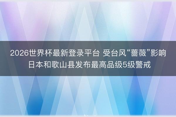 2026世界杯最新登录平台 受台风“蔷薇”影响 日本和歌山县发布最高品级5级警戒