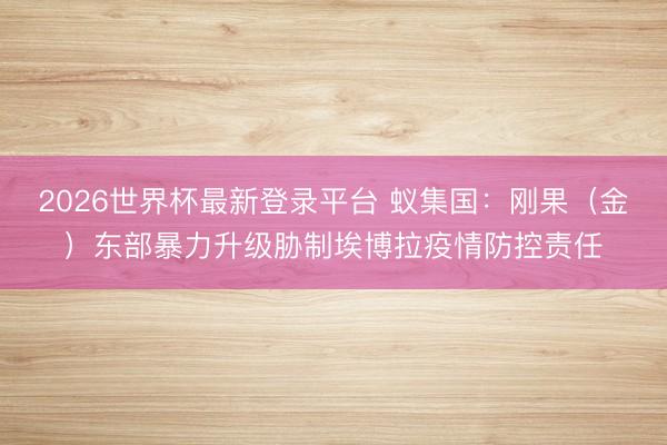 2026世界杯最新登录平台 蚁集国:刚果(金)东部暴力升级胁制埃博拉疫情防控责任