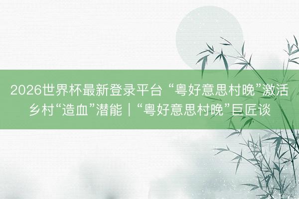 2026世界杯最新登录平台 “粤好意思村晚”激活乡村“造血”潜能｜“粤好意思村晚”巨匠谈