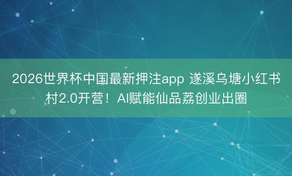 2026世界杯中国最新押注app 遂溪乌塘小红书村2.0开营!AI赋能仙品荔创业出圈