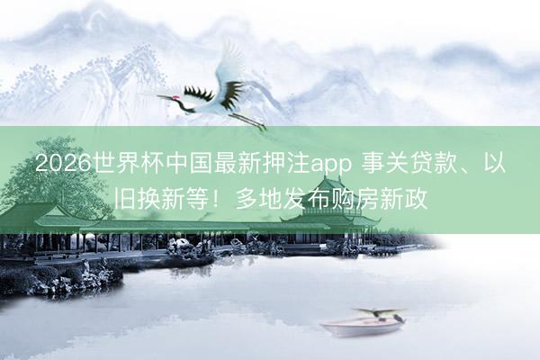 2026世界杯中国最新押注app 事关贷款、以旧换新等！多地发布购房新政