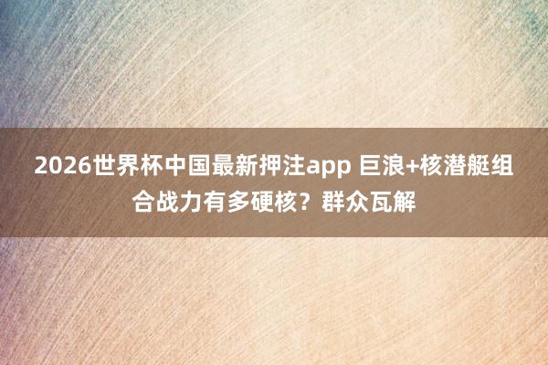 2026世界杯中国最新押注app 巨浪+核潜艇组合战力有多硬核？群众瓦解
