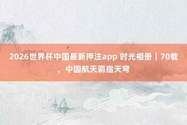 2026世界杯中国最新押注app 时光相册｜70载，中国航天箭指天穹