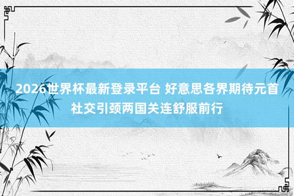 2026世界杯最新登录平台 好意思各界期待元首社交引颈两国关连舒服前行