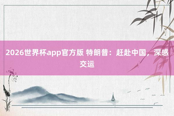 2026世界杯app官方版 特朗普：赶赴中国，深感交运
