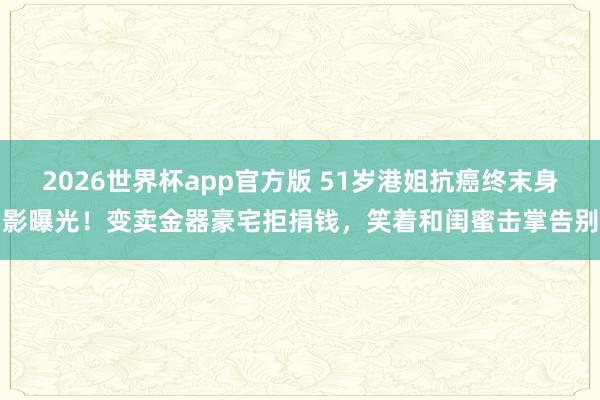 2026世界杯app官方版 51岁港姐抗癌终末身影曝光!变卖金器豪宅拒捐钱,笑着和闺蜜击掌告别