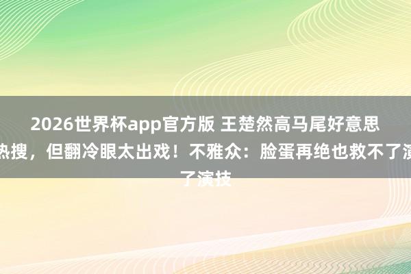 2026世界杯app官方版 王楚然高马尾好意思上热搜，但翻冷眼太出戏！不雅众：脸蛋再绝也救不了演技