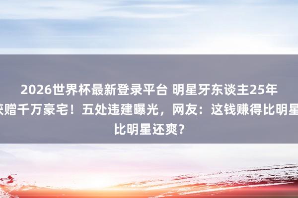 2026世界杯最新登录平台 明星牙东谈主25年丹心获赠千万豪宅!五处违建曝光,网友:这钱赚得比明星还爽?