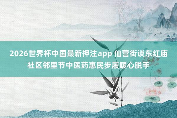 2026世界杯中国最新押注app 仙营街谈东红庙社区邻里节中医药惠民步履暖心脱手