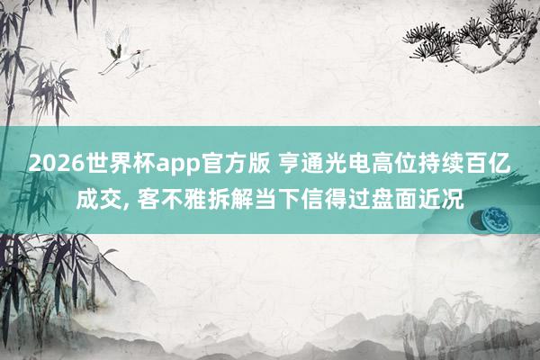 2026世界杯app官方版 亨通光电高位持续百亿成交, 客不雅拆解当下信得过盘面近况