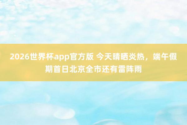 2026世界杯app官方版 今天晴晒炎热,端午假期首日北京全市还有雷阵雨