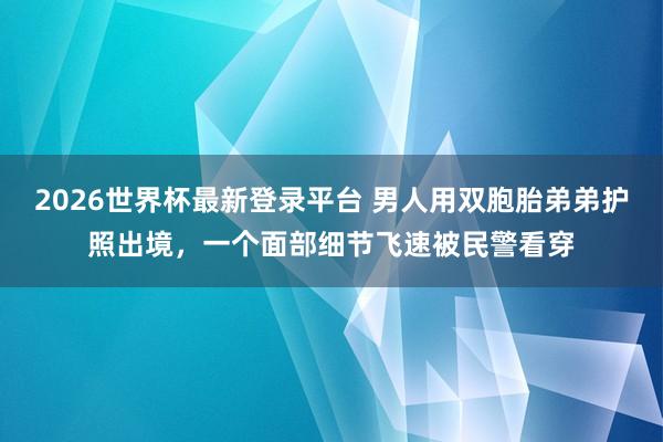 2026世界杯最新登录平台 男人用双胞胎弟弟护照出境,一个面部细节飞速被民警看穿
