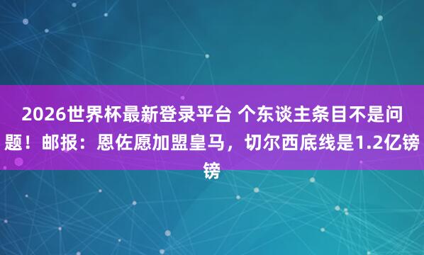 2026世界杯最新登录平台 个东谈主条目不是问题!邮报:恩佐愿加盟皇马,切尔西底线是1.2亿镑