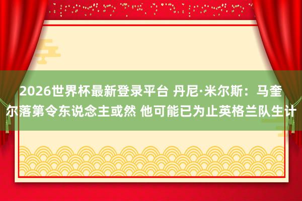 2026世界杯最新登录平台 丹尼·米尔斯:马奎尔落第令东说念主或然 他可能已为止英格兰队生计