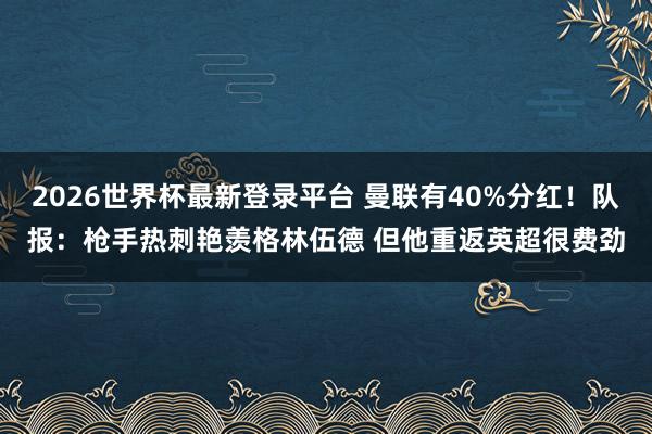 2026世界杯最新登录平台 曼联有40%分红！队报：枪手热刺艳羡格林伍德 但他重返英超很费劲