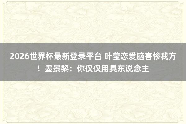 2026世界杯最新登录平台 叶莹恋爱脑害惨我方！墨景黎：你仅仅用具东说念主